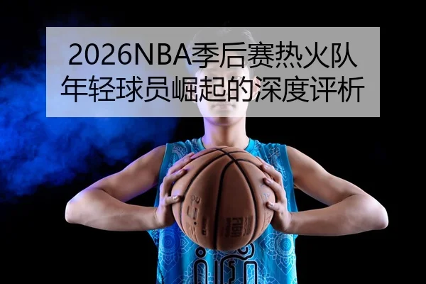 2026NBA季后赛热火队年轻球员崛起的深度评析