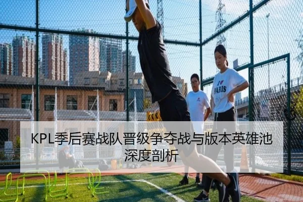 KPL季后赛战队晋级争夺战与版本英雄池深度剖析