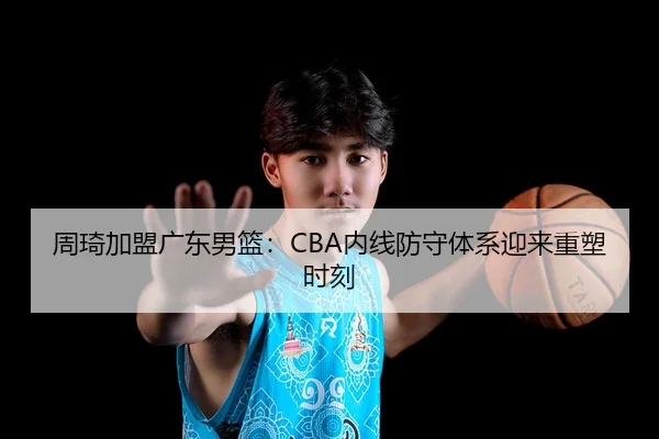 周琦加盟广东男篮：CBA内线防守体系迎来重塑时刻
