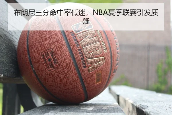布朗尼三分命中率低迷，NBA夏季联赛引发质疑